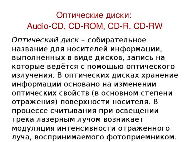 Оптические диски:  Audio-CD, CD-ROM, CD-R, CD-RW Оптический диск – собирательное название для носителей информации, выполненных в виде дисков, запись на которые ведётся с помощью оптического излучения. В оптических дисках хранение информации основано на изменении оптических свойств (в основном степени отражения) поверхности носителя. В процессе считывания при освещении трека лазерным лучом возникает модуляция интенсивности отраженного луча, воспринимаемого фотоприемником. В модулированном луче закодирована двоичная информация, размещенная на треке. 