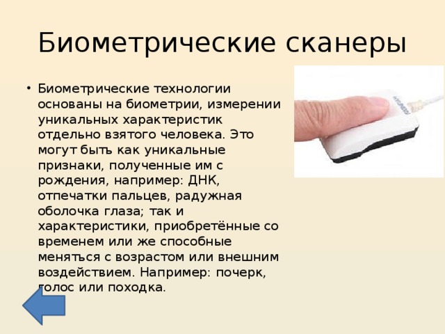 Биометрические сканеры Биометрические технологии основаны на биометрии, измерении уникальных характеристик отдельно взятого человека. Это могут быть как уникальные признаки, полученные им с рождения, например: ДНК, отпечатки пальцев, радужная оболочка глаза; так и характеристики, приобретённые со временем или же способные меняться с возрастом или внешним воздействием. Например: почерк, голос или походка. 