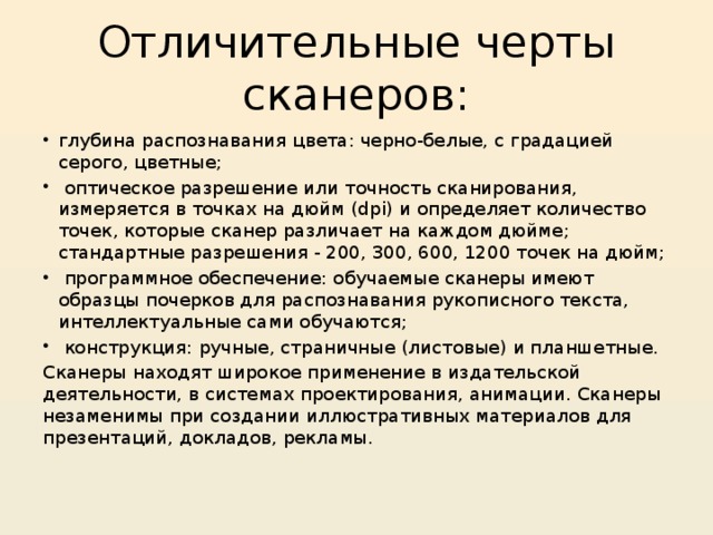 Отличительные черты сканеров: глубина распознавания цвета: черно-белые, с градацией серого, цветные;  оптическое разрешение или точность сканирования, измеряется в точках на дюйм (dpi) и определяет количество точек, которые сканер различает на каждом дюйме; стандартные разрешения - 200, 300, 600, 1200 точек на дюйм;  программное обеспечение: обучаемые сканеры имеют образцы почерков для распознавания рукописного текста, интеллектуальные сами обучаются;  конструкция: ручные, страничные (листовые) и планшетные. Сканеры находят широкое применение в издательской деятельности, в системах проектирования, анимации. Сканеры незаменимы при создании иллюстративных материалов для презентаций, докладов, рекламы. 