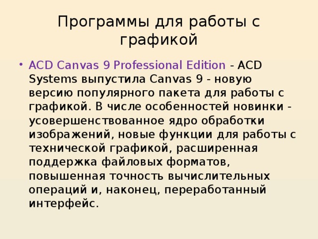 Программы для работы с графикой ACD Canvas 9 Professional Edition - ACD Systems выпустила Canvas 9 - новую версию популярного пакета для работы с графикой. В числе особенностей новинки - усовершенствованное ядро обработки изображений, новые функции для работы с технической графикой, расширенная поддержка файловых форматов, повышенная точность вычислительных операций и, наконец, переработанный интерфейс. 
