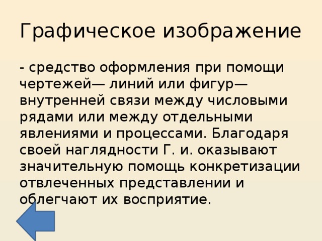 Графическое изображение - средство оформления при помощи чертежей— линий или фигур—внутренней связи между числовыми рядами или между отдельными явлениями и процессами. Благодаря своей наглядности Г. и. оказывают значительную помощь конкретизации отвлеченных представлении и облегчают их восприятие. 