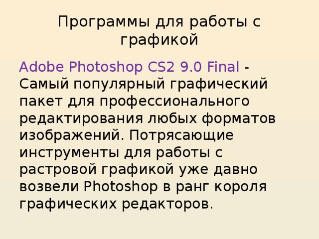 Программы для работы с графикой Adobe Photoshop CS2 9.0 Final - Самый популярный графический пакет для профессионального редактирования любых форматов изображений. Потрясающие инструменты для работы с растровой графикой уже давно возвели Photoshop в ранг короля графических редакторов. 