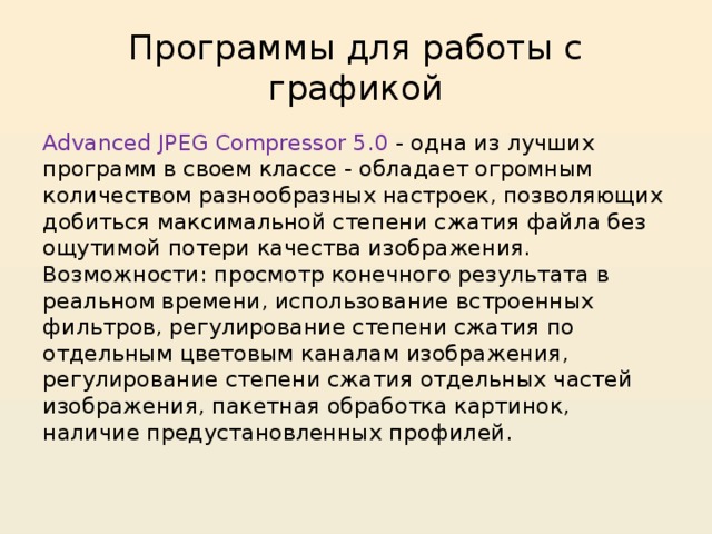 Программы для работы с графикой Advanced JPEG Compressor 5.0 - одна из лучших программ в своем классе - обладает огромным количеством разнообразных настроек, позволяющих добиться максимальной степени сжатия файла без ощутимой потери качества изображения. Возможности: просмотр конечного результата в реальном времени, использование встроенных фильтров, регулирование степени сжатия по отдельным цветовым каналам изображения, регулирование степени сжатия отдельных частей изображения, пакетная обработка картинок, наличие предустановленных профилей. 