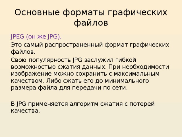 Основные форматы графических файлов JPEG (он же JPG). Это самый распространенный формат графических файлов. Свою популярность JPG заслужил гибкой возможностью сжатия данных. При необходимости изображение можно сохранить с максимальным качеством. Либо сжать его до минимального размера файла для передачи по сети. В JPG применяется алгоритм сжатия с потерей качества. 