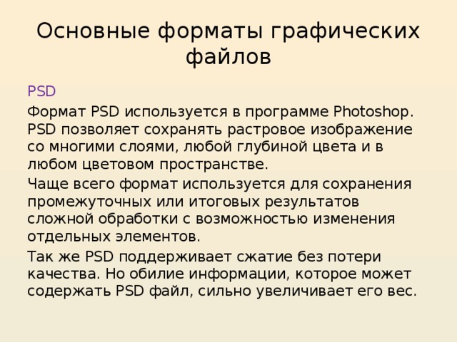 Основные форматы графических файлов PSD Формат PSD используется в программе Photoshop. PSD позволяет сохранять растровое изображение со многими слоями, любой глубиной цвета и в любом цветовом пространстве. Чаще всего формат используется для сохранения промежуточных или итоговых результатов сложной обработки с возможностью изменения отдельных элементов. Так же PSD поддерживает сжатие без потери качества. Но обилие информации, которое может содержать PSD файл, сильно увеличивает его вес. 
