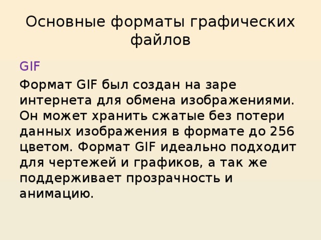 Основные форматы графических файлов GIF Формат GIF был создан на заре интернета для обмена изображениями. Он может хранить сжатые без потери данных изображения в формате до 256 цветом. Формат GIF идеально подходит для чертежей и графиков, а так же поддерживает прозрачность и анимацию. 