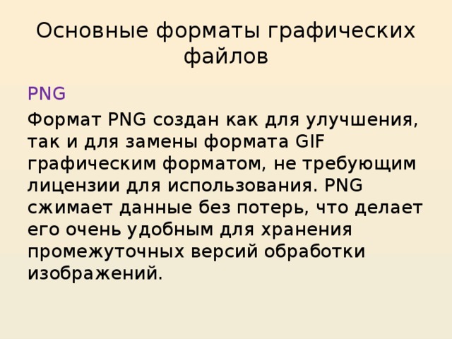 Основные форматы графических файлов PNG Формат PNG создан как для улучшения, так и для замены формата GIF графическим форматом, не требующим лицензии для использования. PNG сжимает данные без потерь, что делает его очень удобным для хранения промежуточных версий обработки изображений. 