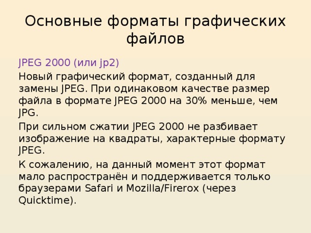 Основные форматы графических файлов JPEG 2000 (или jp2) Новый графический формат, созданный для замены JPEG. При одинаковом качестве размер файла в формате JPEG 2000 на 30% меньше, чем JPG. При сильном сжатии JPEG 2000 не разбивает изображение на квадраты, характерные формату JPEG. К сожалению, на данный момент этот формат мало распространён и поддерживается только браузерами Safari и Mozilla/Firerox (через Quicktime). 