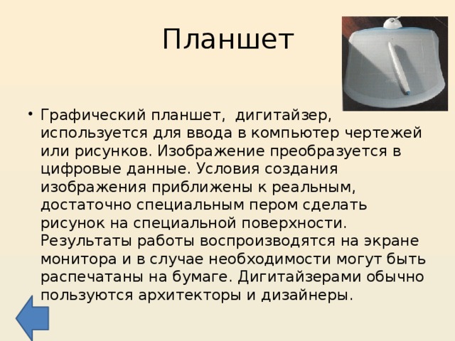 Планшет Графический планшет, дигитайзер, используется для ввода в компьютер чертежей или рисунков. Изображение преобразуется в цифровые данные. Условия создания изображения приближены к реальным, достаточно специальным пером сделать рисунок на специальной поверхности. Результаты работы воспроизводятся на экране монитора и в случае необходимости могут быть распечатаны на бумаге. Дигитайзерами обычно пользуются архитекторы и дизайнеры. 