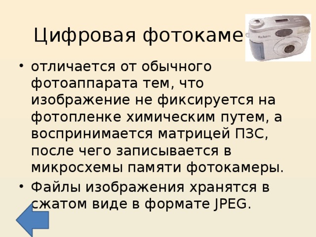 Цифровая фотокамера отличается от обычного фотоаппарата тем, что изображение не фиксируется на фотопленке химическим путем, а воспринимается матрицей ПЗС, после чего записывается в микросхемы памяти фотокамеры. Файлы изображения хранятся в сжатом виде в формате JPEG. 