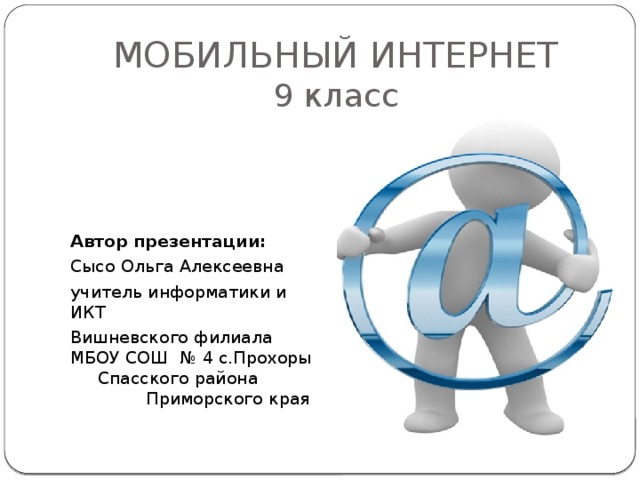МОБИЛЬНЫЙ ИНТЕРНЕТ  9 класс Автор презентации: Сысо Ольга Алексеевна учитель информатики и ИКТ Вишневского филиала МБОУ СОШ № 4 с.Прохоры Спасского района Приморского края 