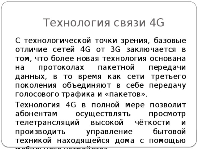 Технология связи 4G С технологической точки зрения, базовые отличие сетей 4G от 3 G заключается в том, что более новая технология основана на протоколах пакетной передачи данных, в то время как сети третьего поколения объединяют в себе передачу голосового трафика и «пакетов». Технология 4G в полной мере позволит абонентам осуществлять просмотр телетрансляций высокой чёткости и производить управление бытовой техникой находящейся дома с помощью мобильного устройства. 
