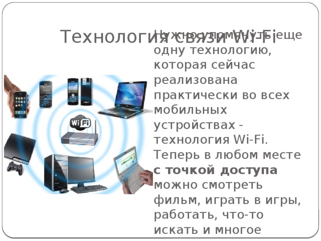 Технология связи Wi-Fi Нужно упомянуть еще одну технологию, которая сейчас реализована практически во всех мобильных устройствах - технология Wi-Fi. Теперь в любом месте с точкой доступа можно смотреть фильм, играть в игры, работать, что-то искать и многое другое. 