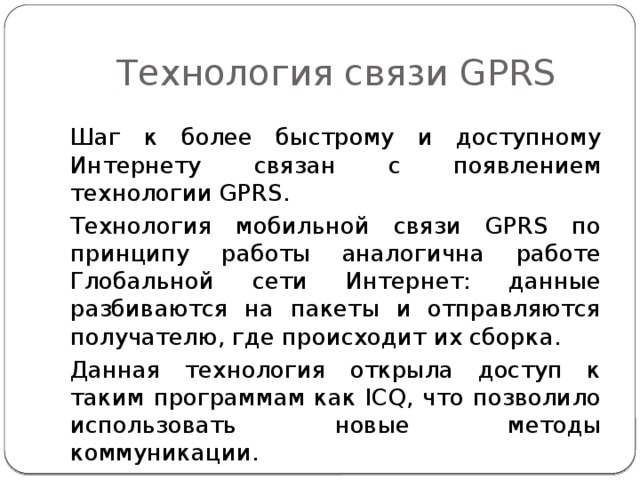 Технология связи GPRS Шаг к более быстрому и доступному Интернету связан с появлением технологии GPRS. Технология мобильной связи GPRS по принципу работы аналогична работе Глобальной сети Интернет: данные разбиваются на пакеты и отправляются получателю, где происходит их сборка. Данная технология открыла доступ к таким программам как ICQ, что позволило использовать новые методы коммуникации. 