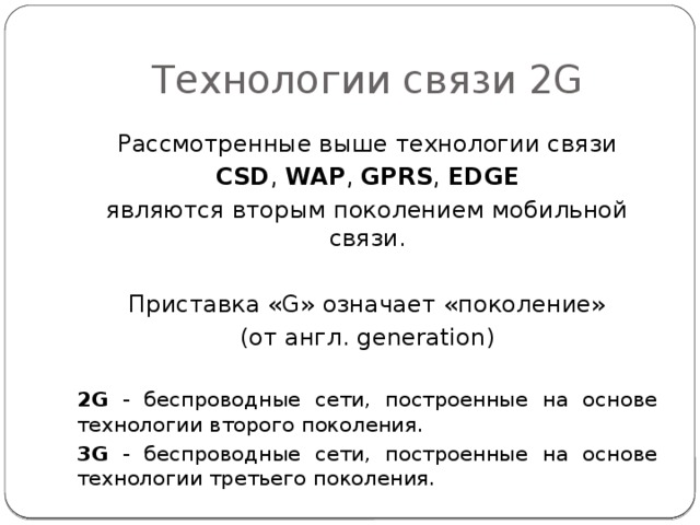 Технологии связи 2G Рассмотренные выше технологии связи CSD , WAP , GPRS , EDGE являются вторым поколением мобильной связи. Приставка «G» означает «поколение» (от англ. generation) 2G - беспроводные сети, построенные на основе технологии второго поколения. 3G - беспроводные сети, построенные на основе технологии третьего поколения. 
