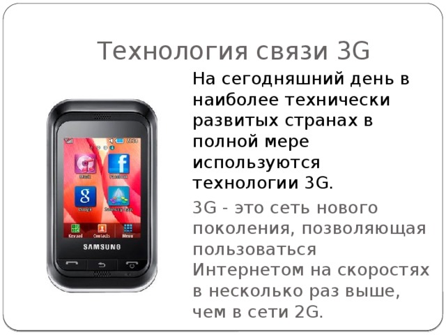 Технология связи 3G На сегодняшний день в наиболее технически развитых странах в полной мере используются технологии 3 G . 3G - это сеть нового поколения, позволяющая пользоваться Интернетом на скоростях в несколько раз выше, чем в сети 2G. 