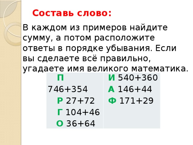 Составь слово:   В каждом из примеров найдите сумму, а потом расположите ответы в порядке убывания. Если вы сделаете всё правильно, угадаете имя великого математика.  П 746+354  Р 27+72 И 540+360  Г 104+46 А 146+44  О 36+64 Ф 171+29   