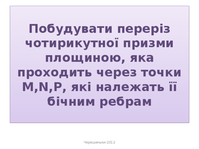 Побудувати переріз чотирикутної призми площиною, яка проходить через точки M,N,P, які належать її бічним ребрам Черешеньки-2012 