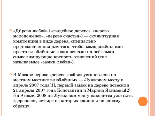 «Де́рево любви́» («свадебное дерево», «дерево молодожёнов», «дерево счастья») — скульптурная композиция в виде дерева, специально предназначенная для того, чтобы молодожёны или просто влюблённые люди вешали на неё замки, символизирующие крепость отношений (так называемые «замки любви»). В Москве первое «дерево любви» установлено на местном мостике влюблённых — Лужковом мосту в апреле 2007 года[1], первый замок на дерево повесили 21 апреля 2007 года Константин и Марина Якимовы[2]. На 9 июля 2008 на Лужковом мосту находится уже пять «деревьев», четыре из которых сделаны по одному образцу. 