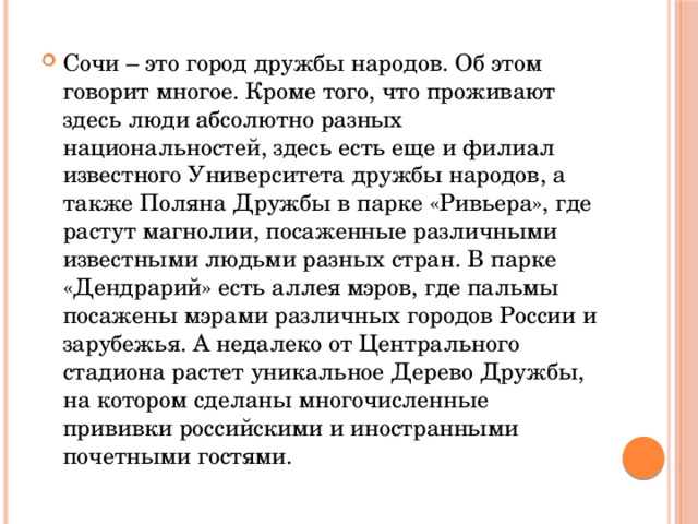 Сочи – это город дружбы народов. Об этом говорит многое. Кроме того, что проживают здесь люди абсолютно разных национальностей, здесь есть еще и филиал известного Университета дружбы народов, а также Поляна Дружбы в парке «Ривьера», где растут магнолии, посаженные различными известными людьми разных стран. В парке «Дендрарий» есть аллея мэров, где пальмы посажены мэрами различных городов России и зарубежья. А недалеко от Центрального стадиона растет уникальное Дерево Дружбы, на котором сделаны многочисленные прививки российскими и иностранными почетными гостями. 