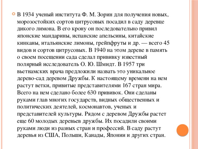 В 1934 ученый института Ф. М. Зорин для получения новых, морозостойких сортов цитрусовых посадил в саду деревце дикого лимона. В его крону он последовательно привил японские мандарины, испанские апельсины, китайские кинканы, итальянские лимоны, грейпфруты и др. — всего 45 видов и сортов цитрусовых. В 1940 на этом дереве в память о своем посещении сада сделал прививку известный полярный исследователь О. Ю. Шмидт. В 1957 три вьетнамских врача предложили назвать это уникальное дерево-сад деревом Дружбы. К настоящему времени на нем растут ветки, привитые представителями 167 стран мира. Всего на нем сделано более 630 прививок. Они сделаны руками глав многих государств, видных общественных и политических деятелей, космонавтов, ученых и представителей культуры. Рядом с деревом Дружбы растет еще 60 молодых деревьев дружбы. Их посадили своими руками люди из разных стран и профессий. В саду растут деревья из США, Польши, Канады, Японии и других стран. 