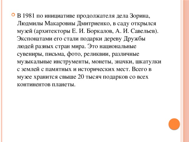 В 1981 по инициативе продолжателя дела Зорина, Людмилы Макаровны Дмитриенко, в саду открылся музей (архитекторы Е. И. Боркалов, А. И. Савельев). Экспонатами его стали подарки дереву Дружбы людей разных стран мира. Это национальные сувениры, письма, фото, реликвии, различные музыкальные инструменты, монеты, значки, шкатулки с землей с памятных и исторических мест. Всего в музее хранится свыше 20 тысяч подарков со всех континентов планеты. 
