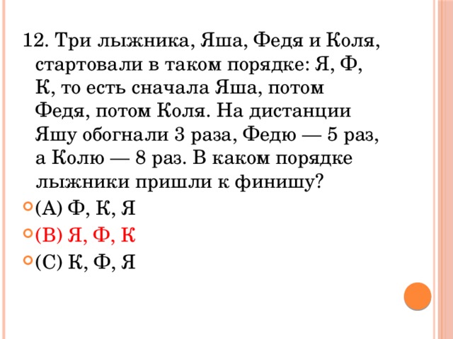12. Три лыжника, Яша, Федя и Коля, стартовали в таком порядке: Я, Ф, К, то есть сначала Яша, потом Федя, потом Коля. На дистанции Яшу обогнали 3 раза, Федю — 5 раз, а Колю — 8 раз. В каком порядке лыжники пришли к финишу? (A) Ф, К, Я                     (В) Я, Ф, К                        (С) К, Ф, Я 