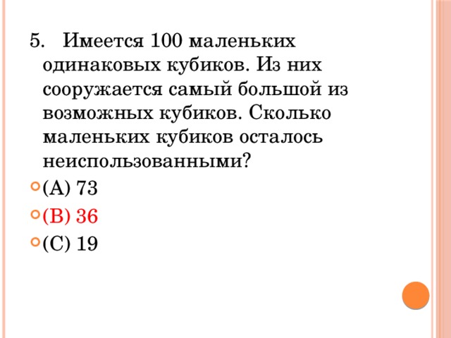 5.   Имеется 100 маленьких одинаковых кубиков. Из них сооружается самый большой из возможных кубиков. Сколько маленьких кубиков осталось неиспользованными? (A) 73            (В) 36            (С) 19          