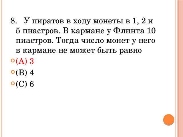 8.   У пиратов в ходу монеты в 1, 2 и 5 пиастров. В кармане у Флинта 10 пиастров. Тогда число монет у него в кармане не может быть равно (A) 3              (В) 4            (С) 6            