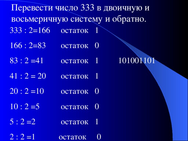 Перевести число 333 в двоичную и восьмеричную систему и обратно. 333 : 2=166 остаток 1 166 : 2=83 остаток 0 83 : 2 =41 остаток 1 101001101 41 : 2 = 20 остаток 1 20 : 2 =10 остаток 0 10 : 2 =5 остаток 0 5 : 2 =2 остаток 1 2 : 2 =1 остаток 0 