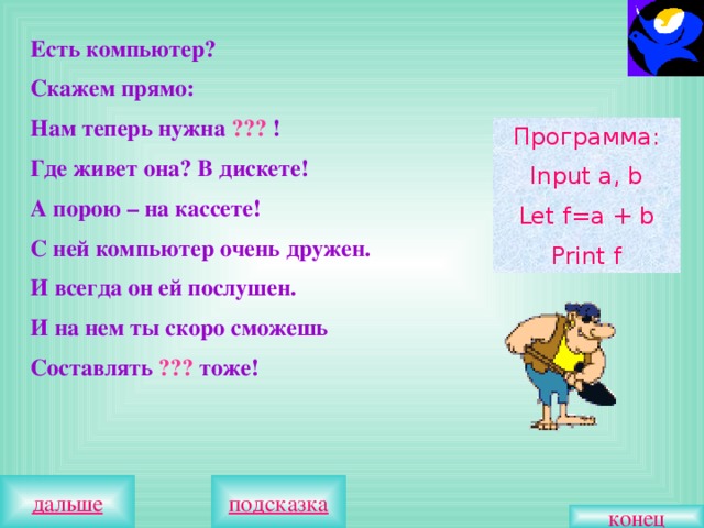 Есть компьютер? Скажем прямо: Нам теперь нужна ??? ! Где живет она? В дискете! А порою – на кассете! С ней компьютер очень дружен. И всегда он ей послушен. И на нем ты скоро сможешь Составлять ??? тоже! Программа: Input a, b Let f=a + b Print f конец 