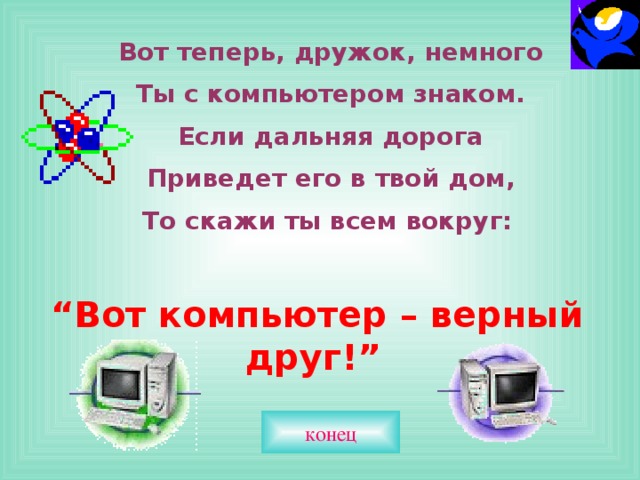 Вот теперь, дружок, немного Ты с компьютером знаком. Если дальняя дорога Приведет его в твой дом, То скажи ты всем вокруг:  “ Вот компьютер – верный друг!”  конец 