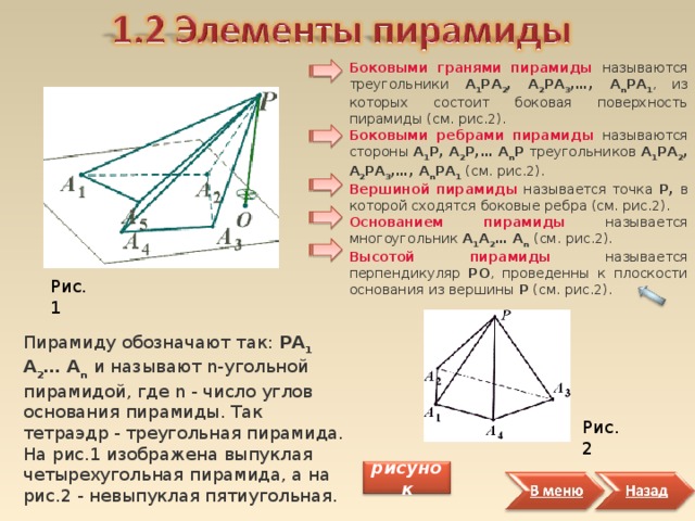 Боковыми гранями пирамиды называются треугольники А 1 РА 2 , А 2 РА 3 , … , А n РА 1 , из которых состоит боковая поверхность пирамиды (см. рис.2). Боковыми ребрами пирамиды  называются стороны А 1 Р, А 2 Р, … А n Р треугольников А 1 РА 2 , А 2 РА 3 , … , А n РА 1 (см. рис.2). Вершиной пирамиды  называется точка Р, в которой сходятся боковые ребра (см. рис.2). Основанием пирамиды  называется многоугольник А 1 А 2 … А n  (см. рис.2). Высотой пирамиды  называется перпендикуляр PO , проведенны к плоскости основания из вершины Р (см. рис.2). Рис.1 Пирамиду обозначают так: РА 1 А 2 … А n  и называют n-угольной пирамидой, где n - число углов основания пирамиды. Так тетраэдр - треугольная пирамида. На рис.1 изображена выпуклая четырехугольная пирамида, а на рис.2 - невыпуклая пятиугольная. Рис.2 рисунок 