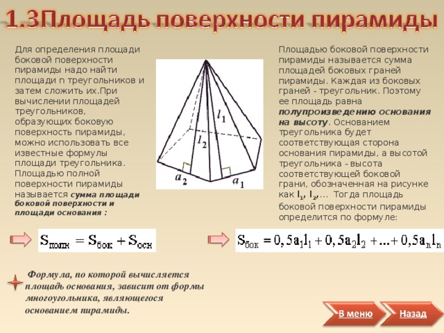 Для определения площади боковой поверхности пирамиды надо найти площади n треугольников и затем сложить их.При вычислении площадей треугольников, образующих боковую поверхность пирамиды, можно использовать все известные формулы площади треугольника. Площадью полной поверхности пирамиды называется сумма площади боковой поверхности и площади основания : Площадью боковой поверхности пирамиды называется сумма площадей боковых граней пирамиды. Каждая из боковых граней - треугольник. Поэтому ее площадь равна полупроизведению  основания  на высоту . Основанием треугольника будет соответствующая сторона основания пирамиды, а высотой треугольника - высота соответствующей боковой грани, обозначенная на рисунке как l 1 , l 2 , … Тогда площадь боковой поверхности пирамиды определится по формуле:  Формула, по которой вычисляется площадь основания, зависит от формы многоугольника, являющегося основанием пирамиды.  