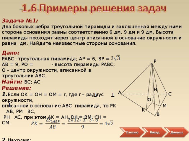 Задача №1: Два боковых ребра треугольной пирамиды и заключенная между ними сторона основания равны соответственно 6 дм, 9 дм и 9 дм. Высота пирамиды проходит через центр вписанной в основание окружности и равна дм. Найдите неизвестные стороны основания. Дано: PABC –треугольная пирамида; AP = 6, BP = AB = 9, PO = - высота пирамиды PABC ; О - центр окружности, вписанной в треугольник ABC . Найти: BC ; AC Решение: 1. Если OK = OH = OM = r , где r – радиус окружности, вписанной в основание ABC пирамида, то PK    AB , PM  BC ,  PH  AC , при этом AK = AH , BK = BM , CH = CM . 2. Находим:     P H A C O M K B 