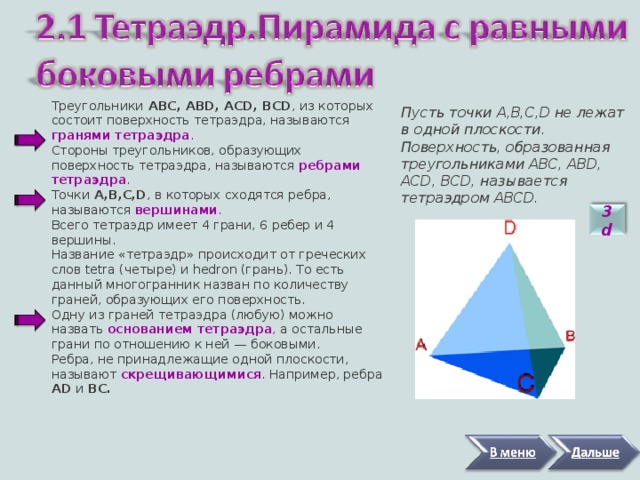 Треугольники АВС, ABD, ACD, BCD , из которых состоит поверхность тетраэдра, называются гранями тетраэдра . Стороны треугольников, образующих поверхность тетраэдра, называются ребрами тетраэдра . Точки A,B,C,D , в которых сходятся ребра, называются вершинами . Всего тетраэдр имеет 4 грани, 6 ребер и 4 вершины. Название « тетраэдр » происходит от греческих слов tetra (четыре) и hedron (грань). То есть данный многогранник назван по количеству граней, образующих его поверхность. Одну из граней тетраэдра (любую) можно назвать основанием тетраэдра , а остальные грани по отношению к ней — боковыми. Ребра, не принадлежащие одной плоскости, называют скрещивающимися . Например, ребра AD и BC.   Пусть точки A,B,C,D не лежат в одной плоскости. Поверхность, образованная треугольниками АВС, ABD, ACD, BCD, называется тетраэдром ABCD.  3 d 