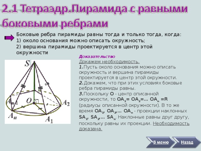 Боковые ребра пирамиды равны тогда и только тогда, когда:  1) около основания можно описать окружность;  2)   вершина пирамиды проектируется в центр этой окружности   Доказательство Докажем необходимость.  1 . Пусть около основания можно описать окружность и вершина пирамиды проектируется в центр этой окружности. 2. Докажем, что при этих условиях боковые ребра пирамиды равны. 3. Поскольку O - центр описанной окружности, то ОА 1 = ОА 2 = … ОА n =R (радиусы описанной окружности). В то же время ОА 1 , ОА 2 , … ОА n - проекции наклонных SA 1 , SA 2 , … SA n . Наклонные равны друг другу, поскольку равны их проекции. Необходимость доказана. 