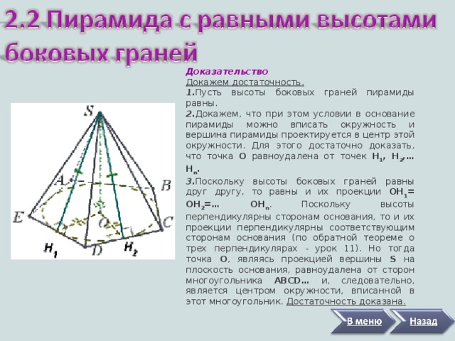 Доказательство Докажем достаточность. 1. Пусть высоты боковых граней пирамиды равны. 2. Докажем, что при этом условии в основание пирамиды можно вписать окружность и вершина пирамиды проектируется в центр этой окружности. Для этого достаточно доказать, что точка О равноудалена от  точек Н 1 , Н 2 , … Н n . 3. Поскольку высоты боковых граней равны друг другу, то равны и их проекции ОН 1 = ОН 2 = … ОН n . Поскольку высоты перпендикулярны сторонам основания, то и их проекции перпендикулярны соответствующим сторонам основания (по обратной теореме о трех перпендикулярах - урок 11). Но тогда точка О , являясь проекцией вершины S на плоскость основания, равноудалена от сторон многоугольника АBCD … и, следовательно, является центром окружности, вписанной в этот многоугольник. Достаточность доказана. 