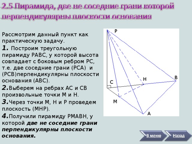Р Рассмотрим данный пункт как практическую задачу. 1. Построим треугольную пирамиду РАВС, у которой высота совпадает с боковым ребром РС, т.е. две соседние грани (РСА) и (РСВ)перпендикулярны плоскости основания (АВС). 2. Выберем на ребрах АС и СВ произвольные точки М и Н. 3. Через точки М, Н и Р проведем плоскость (МНР). 4. Получили пирамиду РМАВН, у которой две не соседние грани перпендикулярны плоскости основания.  В Н С М А 