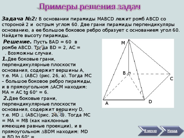 Задача №2:  В основании пирамиды MABCD лежит ромб ABCD со стороной 2 и острым углом 60. Две грани пирамиды перпендикуляры основанию, а ее большое боковое ребро образует с основанием угол 60. Найдите высоту пирамиды.  Решение. Пусть BAD = 60 в ромбе ABCD . Тогда BD = 2, AC = . Возможны случаи. 1. Две боковые грани, перпендикулярные плоскости основания, содержит вершины A , т.е. MA  ( ABC ) (рис. 26, а). Тогда MC – большое боковое ребро пирамиды, и в прямоугольном  ACM находим: MA = AC  tg 60  = 6.  2. Две боковые грани, перпендикулярные плоскости основания, содержит вершину D , т.е. MD  ( ABC )(рис. 26, б). Тогда MC = MA = MB (как наклонные имеющие равные проекции), и в прямоугольном  BDM находим: MD = BD  tg 60  = .   М В С D А 