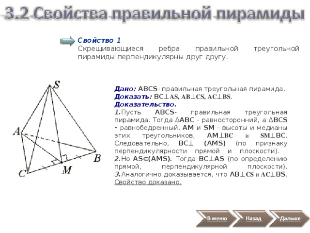 Свойство 1 Скрещивающиеся ребра правильной треугольной пирамиды перпендикулярны друг другу. Дано: ABCS - правильная треугольная пирамида. Доказать:  BC ⊥ AS, АB ⊥ СS, АC ⊥ ВS . Доказательство. 1. Пусть ABCS - правильная треугольная пирамида. Тогда Δ АВС - равносторонний, а Δ ВСS - равнобедренный. AМ и SM - высоты и медианы этих треугольников, AМ ⊥ BC и SM ⊥BC . Следовательно, ВС ⊥ (AMS)  (по признаку перпендикулярности прямой и плоскости).  2. Но AS ⊂(AMS).  Тогда BC ⊥AS  (по определению прямой, перпендикулярной плоскости).  3. Аналогично доказывается, что АB ⊥ СS и АC ⊥ВS . Свойство доказано. 