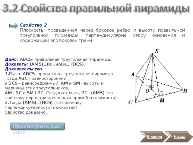Свойство 2 Плоскость, проведенная через боковое ребро и высоту правильной треугольной пирамиды, перпендикулярна ребру основания и содержащей его боковой грани. Дано: ABCS - правильная треугольная пирамида. Доказать:  (AMS) ⊥ BC, (AMS) ⊥ (BCS) . Доказательство. 1. Пусть ABCS - правильная треугольная пирамида. Тогда АВС - равносторонний,  а ВСS - равнобедренный. AМ и SM - высоты и медианы этих треугольников,  AМ ⊥BC и SM ⊥BC . Следовательно, ВС ⊥(AMS)  (по признаку перпендикулярности прямой и плоскости).   2. Тогда (AMS) ⊥(BCS) (по признаку перпендикулярности плоскостей). Свойство доказано.  Просмотреть рисунок 