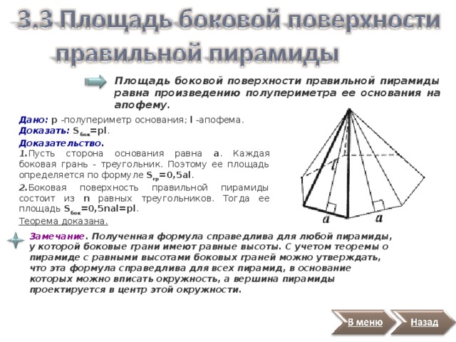 Площадь боковой поверхности правильной пирамиды равна произведению полупериметра ее основания на апофему.   Дано:  р -полупериметр основания; l -апофема. Доказать:  S бок =pl . Доказательство. 1. Пусть сторона основания равна а . Каждая боковая грань - треугольник. Поэтому ее площадь определяется по формуле S гр =0,5al . 2. Боковая поверхность правильной пирамиды состоит из n равных треугольников. Тогда ее площадь S бок =0,5nal=pl .  Теорема доказана. Замечание . Полученная формула справедлива для любой пирамиды, у которой боковые грани имеют равные высоты. С учетом теоремы о пирамиде с равными высотами боковых граней можно утверждать, что эта формула справедлива для всех пирамид, в основание которых можно вписать окружность, а вершина пирамиды проектируется в центр этой окружности.  