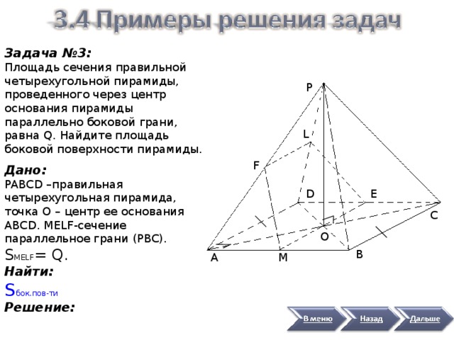 Задача №3: Площадь сечения правильной четырехугольной пирамиды, проведенного через центр основания пирамиды параллельно боковой грани, равна Q . Найдите площадь боковой поверхности пирамиды. Р L F Дано: PABCD –правильная четырехугольная пирамида, точка O – центр ее основания ABCD . MELF- сечение параллельное грани ( PBC ). S MELF = Q . Найти: S бок.пов-ти Решение: D Е С O В А М 