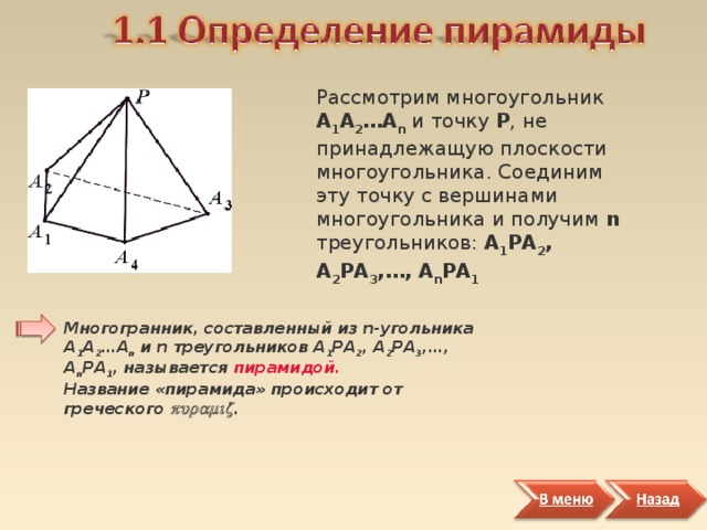 Рассмотрим многоугольник А 1 А 2 … А n и точку Р , не принадлежащую плоскости многоугольника. Соединим эту точку с вершинами многоугольника и получим n треугольников: А 1 РА 2 , А 2 РА 3 , … , А n РА 1  Многогранник, составленный из n-угольника А 1 А 2 …А n и n треугольников А 1 РА 2 , А 2 РА 3 ,…, А n РА 1 , называется пирамидой.   Название «пирамида» происходит от греческого  . 