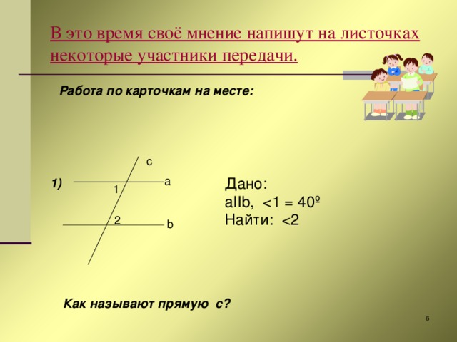 c В это время своё мнение напишут на листочках некоторые участники передачи.  Работа по карточкам на месте:     1)   a Дано: aIIb ,  Найти: 1 2 b Как называют прямую с?  