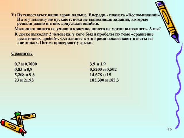 V ) Путешествуют наши герои дальше. Впереди - планета «Воспоминаний». На эту планету не пускают, пока не выполнишь задания, которые решали давно и в них допускали ошибки.  Мальчики ничего не учили и конечно, ничего не могли выполнить. А вы?  К доске выходят 2 человека, у кого были пробелы по теме «сравнение десятичных дробей». Остальные в это время показывают ответы на листочках. Потом проверяют у доски.  Сравнить:  0,7 и 0,7000 3,9 и 1,9  0,83 и 0,9 0,5200 и 0,502  5,208 и 9,3 14,678 и 15  23 и 21,93 185,300 и 185,3   