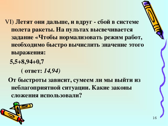 VI ) Летят они дальше, и вдруг - сбой в системе полета ракеты. На пультах высвечивается задание «Чтобы нормализовать режим работ, необходимо быстро вычислить значение этого выражения:  5,5+8,94+0,7  ( ответ: 14,94)   От быстроты зависит, сумеем ли мы выйти из неблагоприятной ситуации. Какие законы сложения использовали?  