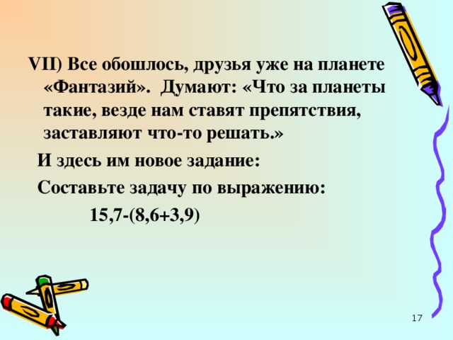 VII ) Все обошлось, друзья уже на планете «Фантазий». Думают: «Что за планеты такие, везде нам ставят препятствия, заставляют что-то решать.»  И здесь им новое задание:  Составьте задачу по выражению:  15,7-(8,6+3,9)  