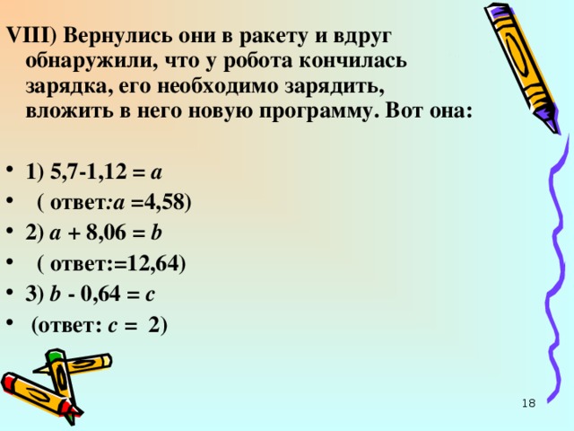 VIII ) Вернулись они в ракету и вдруг обнаружили, что у робота кончилась зарядка, его необходимо зарядить, вложить в него новую программу. Вот она:  1) 5,7-1,12 = а   ( ответ :а =4,58) 2) а + 8,06 = b   ( ответ:=12,64) 3)  b  - 0,64 = с   (ответ: с = 2)  